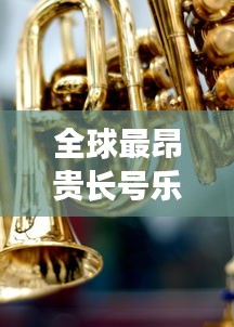 全球最昂贵长号乐器排行榜TOP未知，奢华与音乐交织的财富传奇！